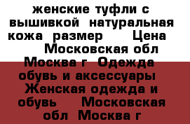 женские туфли с вышивкой, натуральная кожа, размер 36 › Цена ­ 400 - Московская обл., Москва г. Одежда, обувь и аксессуары » Женская одежда и обувь   . Московская обл.,Москва г.